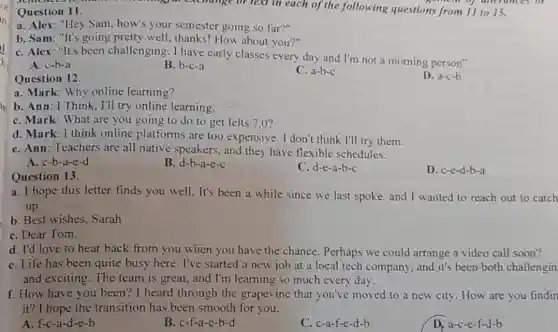 Question 11.
in
a. Alex: "Hey Sam.how's your semester going so far?"
b. Sam: "It's going pretty well, thanks! How about you?"
I
C. Alex: "It's been challenging. I have early classes every day and I'm not a morning person"
A. c-b-a
B. b-c-a
Question 12.
C. a-b-c
D. a-c-b
your exchange of text in each of the following questions from 11 to 15.
semem of unerunces of
a. Mark: Why online learning?
b. Ann: I Think, I'll try online learning.
C. Mark: What are you going to do to get Ielts 7.0?
d. Mark: I think online platforms are too expensive. I don't think I'll try them.
e. Ann: Teachers are all native speakers.and they have flexible schedules.
A. c-b-a-e-d
B. d-b-a-e-c
C. d-e-a-b-c
D. c-e-d-b-a
Question 13.
a. I hope this letter finds you well. It's been a while since we last spoke, and I wanted to reach out to catch
up.
b. Best wishes, Sarah
C. Dear Tom.
d. I'd love to hear back from you when you have the chance. Perhaps we could arrange a video call soon?
e. Life has been quite busy here. I've started a new job at a local tech company, and it's been both challengin
and exciting. The team is great, and I'm learning so much every day.
f. How have you been? I heard through the grapevine that you've moved to a new city. How are you findin
it? I hope the transition has been smooth for you.
A. f-c-a-d-e-b
B. c-f-a-e-b-d
C. c-a-f-e-d-b
D. a-c-e-f-d-b