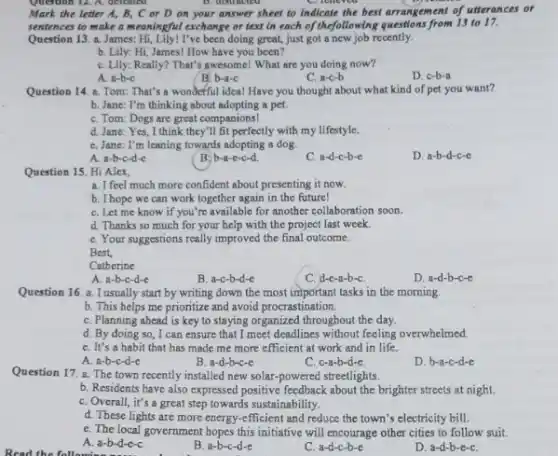 Question 12. A. deleated	B. disuacled
Mark the letter A,B, C or D on your answer sheet to indicate the best arrangement of utterances or
sentences to make a meaningful exchange or text in each of thefollowing questions from 13 to 17.
Question 13. a. James:Hi, Lily! I've been doing great just got a new job recently.
b. Lily: Hi, James!How have you been?
C. Lily: Really? That's awesome! What are you doing now?
A. a-b-c
B. b-a-c
C. a-c-b
D. c-b-a
Question 14. a. Tom That's a wonderful idea!Have you thought about what kind of pet you want?
b. Jane: I'm thinking about adopting a pet.
C. Tom: Dogs are great companions
d. Jane: Yes, I think they'll fit perfectly with my lifestyle.
C. Jane: I'm leaning towards adopting a dog.
A. a-b-c-d-c
B:b-a-e-c-d
C. a-d-c-b-c
D. a-b-d-c-e
Question 15. Hi Alex,
a. I feel much more confident about presenting it now.
b. I hope we can work together again in the future!
C. Let me know if you're available for another collaboration soon.
d. Thanks so much for your help with the project last week.
C. Your suggestions really improved the final outcome.
Best.
Catherine
A. a-b-c-d-e
B. a-c-b-d-e
C. d-e-a-b-C.
D. a-d-b-c-e
Question 16. a. I usually start by writing down the most important tasks in the morning.
b. This helps me prioritize and avoid procrastination.
C. Planning ahead is key to staying organized throughout the day.
d. By doing so ,I can ensure that I meet deadlines without feeling overwhelmed.
C. It's a habit that has made me more efficient at work and in life.
A. a-b-c-d-c
B. a-d-b-c-e
C. c-a-b-d-e.
D. b-a-c-d-c
Question 17. a. The town recently installed new solar-powered streetlights.
b. Residents have also expressed positive feedback about the brighter streets at night.
C. Overall, it's a great step towards sustainability.
d. These lights are more energy-efficient and reduce the town's electricity bill.
e. The local government hopes this initiative will encourage other cities to follow suit.
A. a-b-d-e-c
B. a-b-c-d-e
C a-d-c-b-e
D. a-d-b-e-C.