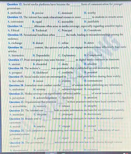 Question 12. Social media platforms have become the __ form of communication for younger
gencrations.
A. particular
B. precise
C. dominant
D. worthy
Question 13. The internet has made educational resources more __ to students in remote areas.
A. convenient
B. equal
C. accessible
D. justifiable
Question 14. __ dilemmas often arise in media coverage, especially regarding sensitive topics.
A. Ethical
B. Technical
C. Principal
D. Considerate
Question 15. Sensational headlines often __ the truth, leading to misunderstandings among the
audience.
A. exchange
B. distort
C. refine
D. detox
Question 16. __ content, like quizzes and polls, can engage audiences more effectively than static
articles.
A. Interactive
B. Dependable
C. Explanatory
D. Complicated
Question 17. Print newspapers may soon become __ as digital media continues to dominate.
A. ancient
B. discarded
C. dusty
D. obsolete
Question 18. The website's __ was questioned after it published several misleading articles.
A. prospect
B. likelihood
C. credibility
D. potential
Question 19. Social media users are encouraged to __ viral posts before sharing them widely.
A. fact-check
B. invest
C. express
D. communicate
Question 20. Journalists must conduct careful __ of sources before publishing any information.
A. realisation
B. serutiny
C. acknowledgement D. recognition
Question 21. Media coverage can significantly influence public __ of social issues and events.
A. perception
B. acknowledgement C.familianty
D. attention
Question 22. Organizations that prioritise __ in their practices tend to have loyal customer bases.
A. accessibility
B. recovery
C. release
D. integrity
Question 23. The internet can __ both accurate information and harmful misinformation quickly.
A. assimilate
B. integrate
C. propagate
D. discriminate
Question 24. Brands tend to __ various marketing strategies to capture the attention of potential
customers.
A. recruit
B. employ
C. engage
D. interact
Question 25. Tech companies are implementing new measures to __ the authenticity of user-
gencrated content.
A. distort
B. publish
C. reject
D. verify
Question 26. The government __ information about the new law to all citizens through various
channels.
A. disseminated
B. conducted
C. displayed
D. exhibited