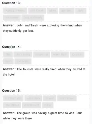 Question 13 :
were exploring
and Sarah
got lost.
John
the island
they suddenly
Answer: John and Sarah were exploring the island when
they suddenly got lost.
Question 14 :
arrived at
when they
tourists
Answer: The tourists were really tired when they arrived at
the hotel.
Question 15 :
Answer: The group was having a great time to visit Paris