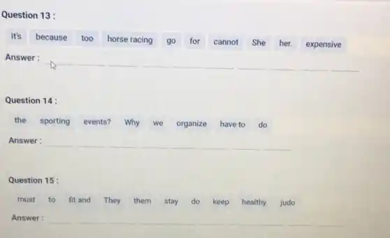 Question 13:
it's
because too horse racing go for cannot She her. expensive
Answer: __ __ __ __ __ __ __ __ __ __
Question 14:
the sporting events? Why we organize have to do
Answer: __ __ __ __ __ __ __ __
Question 15:
must to fit and They them stay do keep healthy. judo
Answer: __ __ __ __ __ __