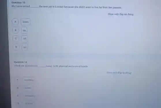 Question 13
Ms Laura turned __ the new job in London because she didn't want to live far from her parents.
A A
down
B
up
C
off
D
on
Question 14
I think we should have __ living, both physical and mental health.
Chọn một đáp án đúng
A
healthily
B B
health
C
unhealthy
D
healthy
