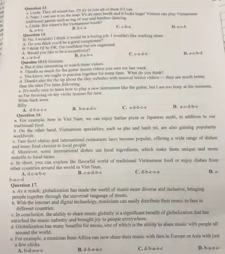 Question 13.
Question They all sound fun.I'll try to join all of them if I can.
b. Nam: I can see it on the map. It's an open booth and it looks huge!Visitors can play Vietnamese
traditional games such as tug of war and bamboo dancing.
C. Linda: But where's the Vietnamese booth?
C. c-b-a
D. a-c-b
A. a-b-c
B. b-c-a
Question 14.
B: No. I wouldn't I think it would be a boring job. I wouldn't like working alone.
A: Do you think you'd be a good receptionist?
B: I think I'd be OK. I'm confident but not organized.
A: Would you like to be a receptionist?
C. c-a-d-b
D. a-c-b-d
A. c-a-b-d
B.d-a-b-c
Question 15:Hi Gemma,
a. But it was interesting to watch these videos.
b. Thanks so much for the guitar lesson videos you sent me last week.
C. You know, we ought to practise together for some time. What do you think?
d. Thanks also for the tip about the free websites with musical lesson videos-they are much better
than the sites I've been following.
e. It's really nice to learn how to play a new instrument like the guitar, but I am too busy at the moment,
so I'm focusing on my violin lessons for now.
Write back soon.
Billy
B. b-e-a-d-c
C. a-d-b-c-e
D. a-c-d-b-e
A. d-b-a-c-e
Question 16:
a. For example, here in Viet Nam, we can enjoy Italian pizza or Japanese sushi, in addition to our
traditional food.
b. On the other hand, Vietnamese specialties, such as pho also gaining popularity
worldwide.
C. Fast food chains and international restaurants have become popular offering a wide range of dishes
and more food choices to local people.
d. Moreover, some international dishes use local ingredients, which make them unique and more
suitable to local tastes.
e. In short, you can explore the flavorful world of traditional Vietnamese food or enjoy dishes from
other countries around the world in Viet Nam.
D.e-
A. d-c-a-b-e
B. c-a-d-b-e
C. d-b-c-e-a
b-a-c-d
Question 17.
a. As a result,globalization has made the world of music more diverse and inclusive , bringing
people together through the universal language of musiC.
b. With the internet and digital technology musicians can easily distribute their music to fans in
different countries.
C. In conclusion, the ability to share music globally is a significant benefit of globalization that has
enriched the music industry and brought joy to people everywhere.
d. Globalization has many benefits for music, one of which is the ability to share music with people all
around the world.
e. For example, a musician from Africa can now share their music with fans in Europe or Asia with just
a few clicks.
D. b-a-e-c-
A. b-d-a-e-c
B. d-b-e-a-c
C. d-b-a-e-c