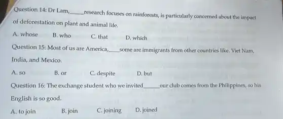 Question 14: Dr Lam,
__
research focuses on rainforests, is particularly concerned about the impact
of deforestation on plant and animal life.
A. whose
B. who
C. that
D. which
Question 15: Most of us are America,
__ some are immigrants from other countries like Viet Nam,
India, and Mexico.
A. so
B.or
C. despite
D. but
Question 16: The exchange student who we invited __ our club comes from the Philippines, so his
English is so good.
A. to join
B. join
C. joining
D. joined