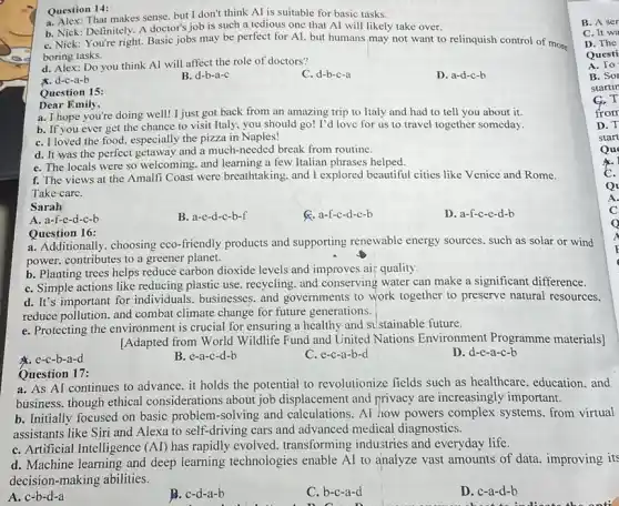 Question 14:
a. Alex: That makes sense but I don't think Al is suitable for basic tasks.
b. Nick: Definitely. A doctor's job is such a tedious one that Al will likely take over.
C. Nick: You're right.Basic jobs may be perfect for AI. but humans may not want to relinquish control of more
boring tasks.
d. Alex: Do you think AI will affect the role of doctors?
C. d-b-c-a
D. a-d-c-b
x. d-c-a-b
B. d-b-a-c
Question 15:
Dear Emily,
a. I hope you're doing well! I just got back from an amazing trip to Italy and had to tell you about it.
b. If you ever get the chance to visit Italy, you should go! I'd love for us to travel together someday.
C. I loved the food.especially the pizza in Naples!
d. It was the perfect getaway and a much-needed break from routine.
e. The locals were so welcoming. and learning a few Italian phrases helped.
f. The views at the Amalfi Coast were breathtaking. and I explored beautiful cities like Venice and Rome
Take care.
Sarah
A. a-f-e-d-c-b
B. a-c-d-c-b-f
a-f-c-d-c-b
D. a-f-c-e-d-b
Question 16:
a. Additionally, choosing eco -friendly products and supporting renewable energy sources, such as solar or wind
power. contributes to a greener planet.
b. Planting trees helps reduce carbon dioxide levels and improves air quality.
C. Simple actions like reducing plastic use, recycling and conserving water can make a significant difference.
d. It's important for individuals, businesses. and governments to work together to preserve natural resources.
reduce pollution. and combat climate change for future generations.
e. Protecting the environment is crucial for ensuring a healthy and s stainable future.
[Adapted from World Wildlife Fund and United Nations Environment Programme materials]
A. e-c-b-a-d
B. e-a-c-d-b
C. e-c-a-b-d
D. d-e-a-c-b
Question 17:
a. As AI continues to advance. it holds the potential to revolutionize fields such as healthcare education, and
business. though ethical considerations about job displacement and privacy are increasingly important.
b. Initially focused on basic problem-solving and calculations. Al how powers complex systems. from virtual
assistants like Siri and Alexa to self-driving cars and advanced medical diagnostics.
C. Artificial Intelligence (Al)has rapidly evolved transforming industries and everyday life.
d. Machine learning and deep learning technologies enable AI to analyze vast amounts of data improving its
decision-making abilities.
A. c-b-d-a
B. c-d-a-b
C. b-c-a-d
D. c-a-d-b
B. A ser
C. It wa
D. The
Questi
A. To
B. Sor
startin
C.T
from
D. T
start
Qu
Q
A.
C
Q