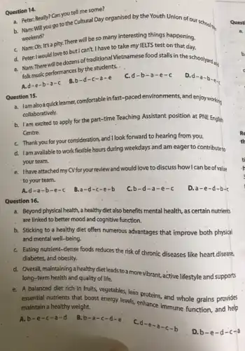 Question 14.
a. Peter: Really? Can you tell me some?
b. Nam: Will you go to the Cultural Day organised by the Youth Union of our school
weekend?
C. Nam:Oh. It's a pity. There will be so many interesting things happening.
d. Peter: I would love to but I can't. I have to take my IELTS test on that day.
will be dozens of traditional Vietnamese food stalls in the schoolyard and
folk music performances by the students. .
D.
d-a-b-e-c
C. d-b-a-e-c
Question 15.
a. jamalso-aquicklearner,comfortable in fast-paced environments, and enjoy working
collaboratively.
b. Iam excited to apply for the part-time Teaching Assistant position at PNE English
Centre.
C. Thank you for your consideration and I look forward to hearing from you.
d. Iam available to work-flexible hours during weekdays and am eager to contribute to
your team.
'e. Ihave attached my CVforyour review and would love to discuss how I can be of value
to your team.
A.d-a-b-e-c
B. a-d-c-e-b
C. b-d-a-e-c
D. a-e-d-b-c
Question 16.
a. Beyond physical health,a healthy diet also benefits mental health, as certain nutrients
are linked to better mood and cognitive function.
b. Sticking to a healthy diet offers numerous advantages that improve both physical
and mental well-being.
C. Eating nutrient-dense foods reduces the risk of chronic diseases like heart.disease,
diabetes, and obesity.
d. Overall,maintainingahealthydiet leads to a more vibrant, active lifestyle and supports
long-term health and quality of life.
e. A balanced diet rich in fruits, vegetables, lean proteins, and whole grains provides
essential nutrients that boost energy levels, enhance immune function, and help
maintain a healthy weight.
A.b-e -c-a = 0
B. b-a-c-d-e
C.
d-e-a-c-b
D. b-e-d-c-a