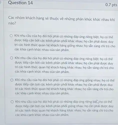 Question 14
Các nhóm khách hàng sẽ thuộc về những phân khúc khác nhau khi
nào?
Khi nhu cầu của họ đòi hỏi phải có những đáp ứng riêng biệt; họ có thế
được tiếp cận bởi các kênh phân phối khác nhau; họ cần phải được duy
trì các hình thức quan hệ khách hàng giống nhau; họ sẵn sàng chi trả cho
các khía cạnh khác nhau của sản phẩm.
Khi nhu cầu của họ đòi hỏi phải có những đáp ứng riêng biệt; họ có thể
được tiếp cận bởi các kênh phân phối khác nhau; họ cần phải được duy
trì các hình thức quan hệ khách hàng khác nhau; họ sẵn sàng chi trả cho
các khía cạnh khác nhau của sản phẩm.
Khi nhu cầu của họ đòi hỏi phải có những đáp ứng giống nhau; họ có thể
được tiếp cận bởi các kênh phân phối khác nhau; họ cần phải được duy
trì các hình thức quan hệ khách hàng khác nhau; họ sẵn sàng chi trả cho
các khía cạnh khác nhau của sản phẩm.
Khi nhu cầu của họ đòi hỏi phải có những đáp ứng riêng biện họ có thể
được tiếp cận bởi các kênh phân phối giống nhau; họ cần phải được duy
trì các hình thức quan hệ khách hàng khác nhau; họ sẵn sàng chi trả cho
các khía cạnh khác nhau của sản phẩm.
0.7 pts