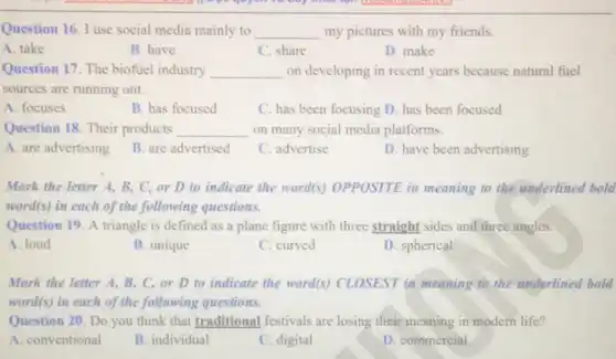 Question 16. I use social media mainly to __ my pictures with my friends
A. take
B. have
C. share
D. make
Question 17. The biofuel industry __ on developing in recent years because natural fuel
sources are running out.
A. focuses
B. has focused
C. has been focusing D. has been focused
Question 18. Their products __ on many social media platforms.
A. are advertising
B. are advertised
C. advertise
D. have been advertising
Mark the letter A,B, C, or D to indicate the word(s)OPPOSITE in meaning to the underlined bold
word(s) in each of the following questions.
Question 19. A triangle is defined as a plane figure with three straight sides and three angles.
A. loud
B. unique
C. curved
D. spherical
Mark the letter A B, C, or D to indicate the word(s)CLOSEST in meaning to the underlined bold
word(s) in each of the following questions.
Question 20. Do you think that traditional festivals are losing their meaning in modern life?
A. conventional
B. individual
C. digital
D. commercial