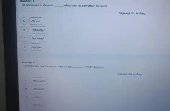 Question 16
This city has one of the most __ underground rail networks in the world.
A )
efficient
B B
fashionable
C
fascinated
D D
modern
They make sure that the rooms in the city are __ even the big ones.
A A
affordability
B
affordable
afford
D D
affording