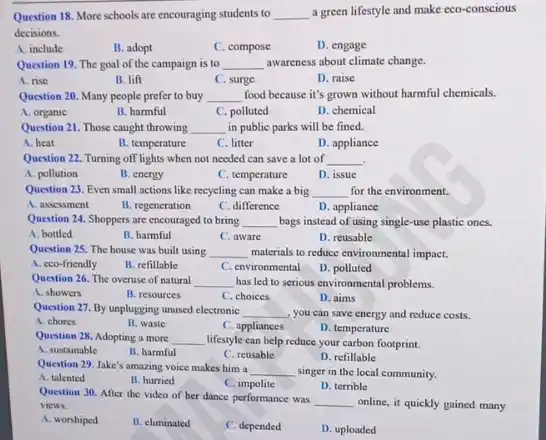 Question 18. More schools are encouraging students to __ a green lifestyle and make eco-conscious
decisions.
A. include
B. adopt
C. compose
D. engage
Question 19. The goal of the campaign is to __ awareness about climate change.
A. rise
B. lift
C. surge
D. raise
Question 20. Many people prefer to buy __ food because it's grown without harmful chemicals.
A. organic
B. harmful
C. polluted
D. chemical
Question 21. Those caught throwing __ in public parks will be fined.
A. heat
B. temperature
C. litter
D. appliance
Question 22. Turning off lights when not needed can save a lot of __ .
A. pollution
B. energy
C. temperature
D. issue
Question 23. Even small actions like recycling can make a big __ for the environment.
A. assessment
B. regeneration
C. difference
D. appliance
Question 24. Shoppers are encouraged to bring __ bags instead of using single-use plastic ones.
A. bottled
B. harmful
C. aware
D. reusable
Question 25. The house was built using __ materials to reduce environmental impact.
A. cco-friendly
B. refillable
C. environmental
D. polluted
Question 26. The overuse of natural __ has led to serious environmental problems.
A. showers
B. resources
C. choices
D. aims
Question 27. By unplugging unused electronic __ , you can save energy and reduce costs.
A. chores
B. waste
C. appliances
D. temperature
Question 28. Adopting a more __ lifestyle can help reduce your carbon footprint.
A. sustainable
B. harmful
C. reusable
D. refillable
Question 29. Jake's amazing voice makes him a __ singer in the local community.
A. talented
B. hurried
C. impolite
D. terrible
Question 30. After the video of her dance performance was
__ online, it quickly gained many views.
A. worshiped
B. climinated
C. depended
D. uploaded