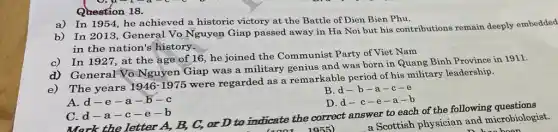 Question 18.
a) In 1954, he achieved a historic victory at the Battle of Dien Bien Phu.
b) In 2013, General Vo Nguyen Giap passed away in Ha Noi but his contributions remain deeply embedded
in the nation's history.
c) In 1927, at the age of 16 he joined the Communist Party of Viet Nam
General Vo Nguyen Giap was a military genius and was born in Quang Binh Province in 1911.
The years
1946-1975
were regarded as a remarkable period of his military leadership.
B.d-b-a-c-e
A.d-e-a -b-c
D.d-c-e -a-b
Mark the letter A,B, C, or D to indicate the correct answer to each of the following
(1001 1955)
C.d-a-c-e -b
a Scottish physician and microbiologist.
been