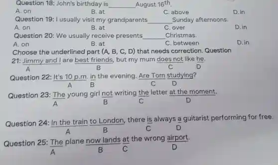 Question 18:John's birthday is __ August 16^th
A. on
B. at
C. above
D. in
Question 19:I usually visit my grandparents __ _Sunday afternoons.
A. on
B. at
C. over
D.in
Question 20:We usually receive presents __ Christmas
A. on
B. at
C. between
D. in
Choose the underlined part (A, B, C, D)that needs correction Question
21: Jimmy and I are best friends, but my mum does not like he.
A	B	C	D
Question 22:It's 10 p.m. in the evening Are Tom studying?
A B	C	D
Question 23:The young girl not writing the letter at the moment.
B	C	D
Question 24:In the train to London, there is always a guitarist performing for free.
C
Question 25 : The plane now lands at the wrong airport.
B	C