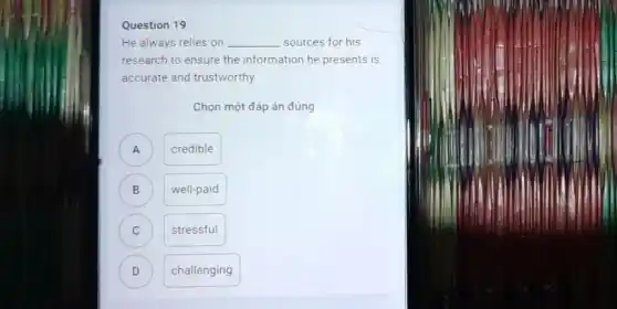 Question 19
He always relies on __ sources for his
research to ensure the information he presents is
accurate and trustworthy
Chọn một đáp án đúng
) credible
B ) well-paid
C stressful C
D ) challenging