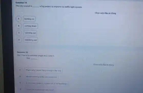 Question 19
The city council is __ a big project to improve its traffic light system.
A A
holding on
B B
cutting down
C C
carrying out
D D
watching out
Question 20
Mai: I live in a concrete jungle and I hate it.
Sue: __
A ) That's why I never fancy living in the city.
We are moving to the city tomorrow. B
C A concrete jungle is a place full of tall buildings.
D Hove the countryside very much D