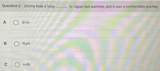 Question 2: Jimmy took a long __ to Japan last summer and it was a comfortable journey.
A
drive
B
flight
C
walk