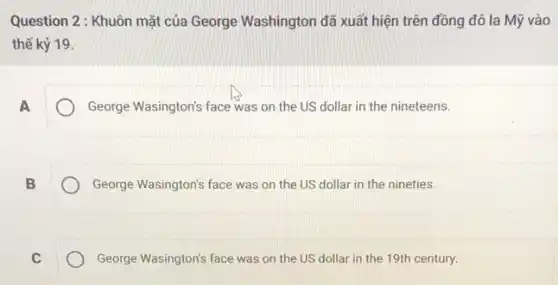 Question 2: Khuôn mặt của George Washington đã xuất hiện trên đồng đô la Mỹ vào
thế kỷ 19
A
George Wasington's face was on the US dollar in the nineteens.
B
George Wasington's face was on the US dollar in the nineties.
C
George Wasington's face was on the US dollar in the 19th century.