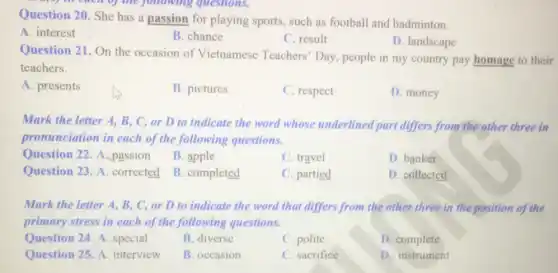 Question 20. She has a passion for playing sports, such as football and badminton.
questions.
A. interest
B. chance
C. result
D. landscape
Question 21. On the occasion of Vietnamese Teachers' Day, people in my country pay homage to their
teachers.
A. presents
B. pictures
C. respect
D. money
Mark the letter A.B, C, or D to indicate the word whose underlined part differs from the other three in
pronunciation in each of the following questions.
Question 22. A passion
B. apple
C. travel
D. banker
Question 23. A .corrected B . completed
C. partied
D. collected
Mark the letter A.B, C, or D to indicate the word that differs from the other three in the position of the
primary stress in each of the following questions.
Question 24. A. special
B. diverse
C. polite
D. complete
Question 25.A. interview
B. occasion
C. sacrifice
D. instrument