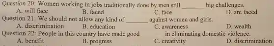 Question 20: Women worl xing in jobs tradit ionally done by men still __ big challenges.
A. will face
B. faced
C. face
D. are faced
Question 21 : We should not allow any kind of __ against women and girls
A. discrimination
B. education
C. awareness
D. wealth
Question 22: People in this country have m ade good __ in eliminating domestic violence.
A. benefit
B. progress
C. creativity
D. discrimination