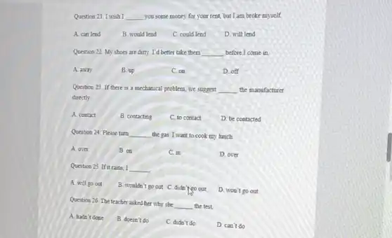 Question 21. I wish I __
you some money for your rent, but I am broke myself
A. can lend
B. would lend
C. could lend
D. will lend
Question 22. My shoes are dirty. I'd better take them
__ before I come in.
A. away
B. up
C. on
D. off
Question 23. If there is a mechanical problem, we suggest
__ the manufacturer
directly
A. contact
B. contacting
C. to contact
D. be contacted
Question 24. Please turn __ the gas. I want to cook my lunch.
A. over
B. on
C. in
D. over
Question 25. If it rains I __
A. will go out
B. wouldn't go out C. didn'tgo out
D. won't go out
Question 26. The teacher asked her why she __ the test.
A. hadn't done
B. doesn't do
C. didn't do
D. can't do