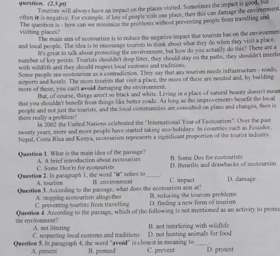 question. (2.5 pt)
Tourism will always have an impact on the places visited. Sometimes the impact is good, but
often it is negative For example, if lots of people visit one place.then this can damage the environment.
The question is - how can we minimize the problems without preventing people from travelling and
visiting places?
The main aim of ecotourism is to reduce the negative impact that tourism has on the environmen
and local people. The idea is to encourage tourists to think about what they do when they visit a place.
It's great to talk about protecting the environment, but how do you actually do this ? There are a
number of key points. Tourists shouldn't drop litter, they should stay on the paths, they shouldn't interfei
with wildlife and they should respect local customs and traditions.
Some people see ecotourism as a contradiction. They say that any tourism needs infrastructure - roads,
airports and hotels. The more tourists that visit a place, the more of these are needed and, by building
more of these, you can't avoid damaging the environment.
But, of course, things aren't so black and white. Living in a place of natural beauty doesn't mean
that you shouldn't benefit from things like better roads. As long as the improvements benefit the local
people and not just the tourists, and the local communities are consulted on plans and changes, then is
there really a problem?
In 2002 the United Nations celebrated the "International Year of Ecotourism". Over the past
twenty years, more and more people have started taking eco-holidays. In countries such as Ecuador,
Nepal, Costa Rica and Kenya, ecotourism represents a significant proportion of the tourist industry.
Question 1. What is the main idea of the passage?
B. Some Dos for ecotourists
A. A brief introduction about ecotourism
C. Some Don'ts for ecotourists
D. Benefits and drawbacks of ecotoursim
Question 2. In paragraph 1. the word "it"refers to __
C. impact
D. damage
A. tourism
B. environment
Question 3. According to the passage, what does the ecotourism aim at?
A. stopping ecotourism altogether
B. reducing the tourism problems
C. preventing tourists from travelling
D. finding a new form of tourism
Question 4. According to the passage, which of mentioned as an activity to protec
the environment?
A. not littering
B. not interfering with wildlife
C. respecting local customs and traditions
D. not hunting animals for food
Question 5. In paragraph 4. the word "avoid "is closest in meaning to __