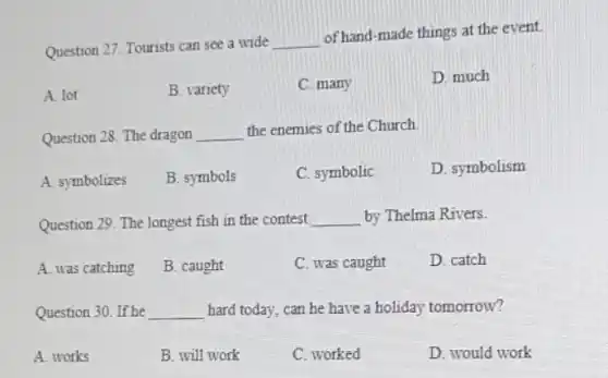 Question 27. Tourists can see a wide
__
of hand-made things at the event.
A. lot
B. variety
C. many
D. much
Question 28. The dragon __ the enemies of the Church
A. symbolizes
B. symbols
C. symbolic
D. symbolism
Question 29. The longest fish in the contest __ by Thelma Rivers
A. was catching
B. caught
C. was caught
D. catch
Question 30. If he __ hard today, can he have a holiday tomorrow?
A. works
B. will work
C. worked
D. would work