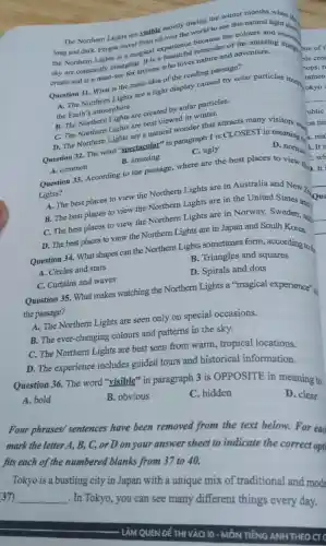 Question 31 What is the main idea of the reading passage?
The Northern Lights are visible mostly during the winter months when
see this natural nght show
long and dar k. People travel from all over the world to see this natural light.
sky are constantly changing.It is a beautiful
create and is a must-see for anyone who loves nature and adventure.
A. The Northern Lights are a light display caused by solar particles into r
the Earth's atmosphere.
C. The Northern Lights are best viewed in winter.
B. The Northern Lights are created by solar particles.
D. The Northern Lights are a natural wonder that attracts many visitors ....
Question 32. The word "spectacular "in paragraph 1 is CI LOSEST in meanin on tin
.ma
B. amazing
Lights?
A. The best places to view the Northern Lights are in Australia and New
B. The best places to view the Northern Lights are in the United States and.
C. The best places to view the Northern Lights are in Norway Sweden and.
D. The best places to view the Northern Lights are in Japan and South Korea.
A. common
Question 33.According to the passage,where are the best places to view
Question 34. What shapes can the Northern Lights sometimes form.according to
A. Circles and stars
B.Triangles and squares
C.Curtains and waves
D. Spirals and dots
Question 35. What makes watching the Northern Lights a "magical experience".
the passage?
A.The Northern Lights are seen only on special occasions.
B.The ever -changing colours and patterns in the sky.
C.The Northern Lights are best seen from warm.tropical locations
D. The experience includes guided tours and historical information.
Question 36.The word "visible'in paragraph 3 is OPPOSITE in meaning to
A. bold
B.obvious
C.hidden
D. clear
Four phrases sentences have been removed from the text below.For eac
mark the letter A,B,C,or D on your answer sheet to indicate the correct opti
fits each of the numbered blanks from 37 to 40.
Tokyo is a bustling city in Japan with a unique mix of traditional and modd
37)
__
. In Tokyo you can see many different things every day.
C. ugly
ublic
D. norm
3.It i
C.wh
