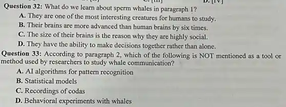 Question 32: What do we learn about sperm whales in paragraph 1?
A. They are one of the most interesting creatures for humans to study.
B. Their brains are more advanced than human brains by six times.
C. The size of their brains is the reason why they are highly social.
D. They have the ability to make decisions together rather than alone.
Question 33: According to paragraph 2, which of the following is NOT mentioned as a tool or
method used by researchers to study whale communication?
A. AI algorithms for pattern recognition
B. Statistical models
C. Recordings of codas
D. Behavioral experiments with whales