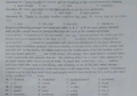 Question 33:1 have bought two tickets and we would go to the concert tomorrow evening
A. have bought
B. the
C. and
D. would go
Question 34: Mary and Mark invited their parents to see his new apartment
A. his
B. to see
C. and Mark
D. their parents
Question 38: Thanks to favorite weather condition this year, the farmer had an excellent
crop
A. had
B. this year
C. favorite
D Thanks to
Read the following passage and mark the letter A. B. C. or D on your answer sheet to
indicate the correct word or phrasal that best fits each of the numbered blanks.
I have always wondered how life was twenty years ago. I presumed that life in the past was
boring and inconvenient due to the lack of (33) __ facilities. However I changel mn
opinion (34) __ I heard my grandfather talk about his childhood. In the past, although
modern and convenient gadgets were not available, everyone really enjoyed the simple and
peaceful life. In the family, the father used to be the breadwinner while the mother used to
just stay home and (35) __ care of the house The saying"Men make house, women make
home"used to be very popular that day The children didn't use to play video games or go
on extra classes after school as we do today. In stead, they could enjoy (36) __ outdoor
activities with other such as kite flying, rope skipping, so on. In the past, many unique
customs of Vietnamese people were seen more vividly than today. For example, Viefnamese
women used to dye their teeth black and people used to chew betel nut it is such a pity that I
rarely see those (37) __ today
36. A modern
B. modernize
C. modernization
D. modernly
37.A to
B before
C. after
D. from
38. A. taking
B take
C. to take
D takes
39. A much
B. many
C a lots
D lot of
40. A customs
B. traditions
C habits
D. tasks