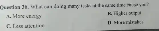 Question 36 . What can doing many tasks at the same time cause you?
A. More energy
C. Less attention
B. Higher output
D. More mistakes