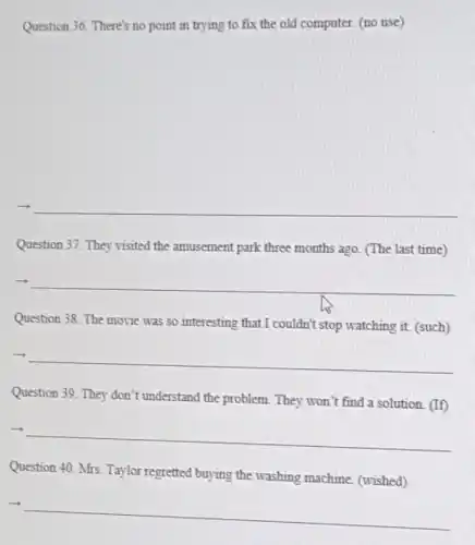 Question 36. There's no point in trying to fix the old computer.(no use)
__
Question 37. They visited the amusement park three months ago. (The last time)
__
Question 38. The movie was so interesting that I couldn't stop watching it (such)
__
Question 39. They don't understand the problem. They won't find a solution (If)
__
Question 40. Mrs. Taylor regretted buying the washing machine. (wished)
__