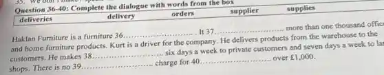 Question 36-40:Complete the dialogue with words from the box
deliveries
delivery
orders	supplier	supplies
Haklan Furniture is a furniture 36
__ It 37. __
more than one thousand offic
and home furniture products. Kurt is a driver for the company He delivers products from the warehouse to the
customers. He makes 38
__
six days a week to private customers and seven days a week to la
shops. There is no 39.
__ charge for 40
__ over ￡1,000