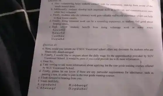 Question 39
a. Also, volunteering helps students connect with the community making them aware of the
needs around them.
b. Additionally, students develop such important skills as teamwork and communication ones
while they volunteer
C. Firstly, students who do voluntary work gain valuable real-world experience which can help
in their future careers.
d. Finally, doing volunteer work can be a tewarding experience, as students feel good about
helping others
C. High school students benefit from doing voluntary work in many ways.
Accorb-d
B.e-a-c-b-d
C.c-a-b-d-c
D.c-c-b-d
Question 40
a. Next, could you inform me if SGV Vocational school offers any discounts for students who are
financially disadvantaged
b. Finally, I would like to enquire about the daily wage for the apprenticeship provided by SGV
Vocational School. It would be great if you could provide me with more information.
C. Dear Sir,
g. I am writing to ask more information about applying for the tour guide training courses offered
by SGV Vocational School.
d. Firstly, please let me know if there are any particular requirements for admittance, such as
passing a test, in order to join in the tour guide training courses.
C. I look forward to hearing from you.
f. Yours faithfully.
A. c-g-a-d-e-b-f
B. c-d-b-a-e-g-f
C. d-b-a-c-e-g-f
D. c-g-d-a-b-c-f