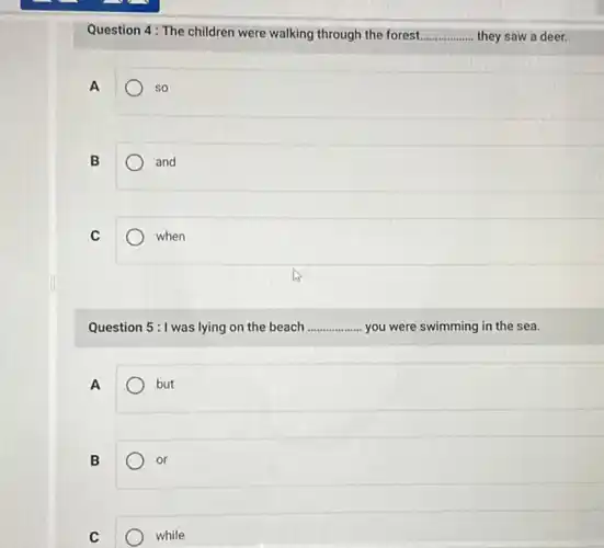 Question 4: The children were walking through the forest... __ they saw a deer.
A
so
B
and
C
when
Question 5:1 was lying on the beach __ .... you were swimming in the sea.
A
but
B
or
C
while