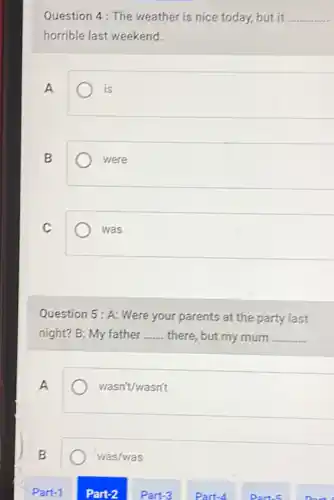 Question 4: The weather is nice today, but it __
horrible last weekend.
A
is
B
were
C
was
Question 5: A: Were your parents at the party last
night? B: My father __ there, but my mum __
A
wasn't/wasn't
B
was/was