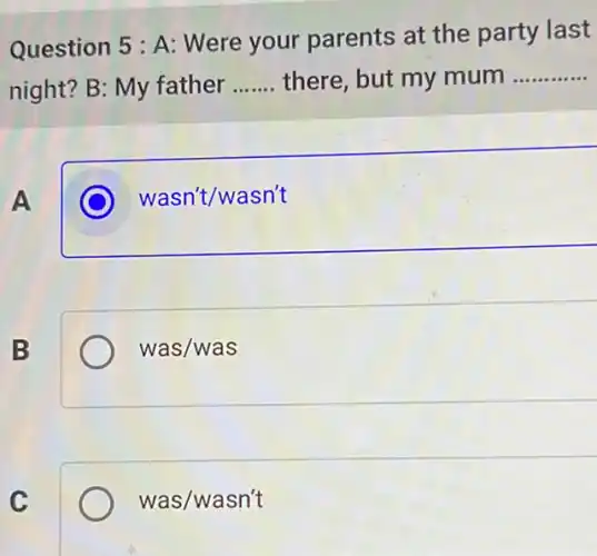 Question 5 : A:Were your parents at the party last
night? B: My father __ there, but my mum __
A
C wasn't/wasn't
B
was/was
C
was/wasn't