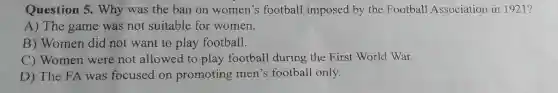 Question 5. Why was the ban on women's football imposed by the Football Association in 1921?
A) The game was not suitable for women.
B) Women did not want to play football.
C) Women were not allowed to play football during the First World War.
D) The FA was focused on promoting men's football only.