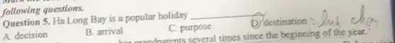 Question 5. Ha Long Bay is a popular holiday
__
destination
A. decision
B. arrival
C. purpose
al dnarents several times since the beginning of the year.
following questions.