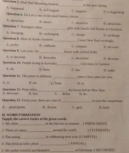 Question 5. Mud Ball Wrestling festival
__
in the next Spring.
A. happened
B. will happen
C. happens
D. is happening
Question 6. Da Lat is one of the most famous tourist
__
A. attraction
B. attract
C. attractive
D. attractions
Question 7. Teenagers often
__ gifts with family and friends at Christmas.
A. changing
B. exchanging
C. change
D. exchange
Question 8. Most of Asian countries __ Lunar New Year excitingly.
A. prefer
B. celebrate
C. compete
D. decorate
Question 9. Last year,she __ house with coloful bulbs.
A. to decorate
B. decorates
C. decorated
D. decorate
Question 10. People living in Australia __ Christmas in Summer.
A. do
B. have
C. has
D. make
Question 11. This place is different __ when I first came last year.
A. in
B. on
Cl from
D. to
Question 12. Peter often __ his house before New Year.
A. decorate
B. buy
C. defeat
D. do
Question 13. Every year,there are a lot of __ to join the competition.
A. participants
B. demon
C. girls
D. bulls
II. WORD FORMATION
Supply the correct forms of the given words.
1. We often __
in the fun run in summer. (PARTICIPANT)
2. There are many __ around the world.
( CELEBRATE)
3. The eating __ is celebrating next year.(COMPETE)
4. This festival takes place __ (ANNUAL).
5. We prefer colorful and beautiful __ at Christmas. (DECORATE)