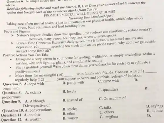 Question 6. A. simple advice this B.
advice
Read the following leaflet and mark the letter A, B, C or D on your answer sheet to indicate the
option that best fits each of the numbered blanks from 7 to 12.
PROMOTE MENTAI WELL-BEING AT HOME!
Nurturing Your Mind and Spirit
Taking care of our mental health is just as important as our physical health, which helps us
(7)
__
stress, build resilience,and lead fulfilling lives.
Facts and Figures
Nature's Impact: Studies show that spending time outdoors can significantly reduce stress(8)
__
However, many people feel they lack access to green spaces.
Time Concerns:Excessive daily screen time is linked to increased anxiety and
depression. (9) __
spending too much time on the phone screen.why don't we go outside
and get some fresh air?
Positive Actions You Can Take
Designate a cozy corner in your home for reading, meditation, or simply unwinding.Make it
inviting with soft lighting, plants and comfortable seating.
Start a gratitude journal Write down three things you're thankful for each day to cultivate a
positive mindset.
Make time for meaningful (10) __
with family and friends . Connect with (11)
__
regularly help (12) __
your support network and combats feelings of isolation.
D.
Question 7. A. cope with
begin with
Question 8. A. extents
proportions
Question 9.A.Although
D.Irrespective of
Question 10. A . conversations
Question 11. A.another
Question 12. A.weaken
B. put up with
B. levels
B. Instead of
B. stories
B. other
B. worsen
C. agree with
C. quantities
C. On account of
C. talks
C. others
C. lengthen
D.
D. sayings
D. to other
D.