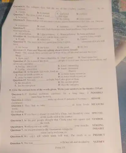 Question 6. The villagers have had the use of this washing machine
__ by an engineer.
A. explain
B. to explain
C. explained
D. explains
Question 7. The grass is wet. It must
__
B. rain
Xist night
A. be rained
C. be raining
D. have rained
Question 8. These snakes will not cause you any serious harm even if they bite you. They are
__
A. poisonous
B. cruel
D. harmful
Question 9. __
hearingproblems
can cause high blood pressure, heart problems, sleep disturbances, and
A. Air pollution
B. Light pollution C Water pollution D. Noise pollution
Question 10. You should cat less and do more exercise. __ you won't lose weight
A. If only
C. Or
D. Unless
Question 11. The more time you spend practising English. __ command of it you will
have.
A. the fewer
B. the better
C. the good
D. the less
Question 12. Peter and Mary are talking about a severe tormado.
Peter: The tornado blew several cars in front of me off the road and into the trees.
Mary:" __
A. How cute!	B. That's shocking. C That's great!
D. That's quite true.
Question 13. He is one of the most __ people I've ever met He never stops talking and
never says anything __
A. boring/interested
B. bored/interesting
C. boring/interesting
D. bored/interested
Question 14. At the party last week, Fred ate __ Barney.
A. twice as much oysters as
B. as twice many oysters as
C. twice as many oysters as
D. as twice much oysters as
Question 15. Not only __ us light, but it also gives us heat.
A. the sun gives
B. the sun has given
C. has the sun given
D. does the sun give
II. Give the correct form of the words given. Write your answers in the blanks. (2.0 pt)
Question 1. If thermal pollution continues for a long time, it POSSIBLE
can __ cause huge bacteria.
Question 2. Ethnic __ make up about 15 percent of Vietnam's MINOR
population.
Question 3.They had to take __
of noise levels MEASURE
inside
the building.
Question 4. If you have a chance to visit Moc Chau, you should try some SPECIAL
__ of the locals sold at the market.
Question 5. In the past
people thought that Chung cake was square and SYMBOL
__ the earth.
Question 6. Working out can really __ your muscles. STRONG
Question 7. As we got closer to the Amazonian village,the
__ came out to welcome us.
Question 8. We can't tell which team will win.The result is so PREDICT
__
Question 9. She was __ with her job and decided to SATISFY