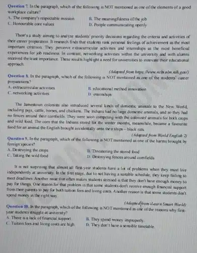 Question 7. In the paragraph, which of the following is NOT mentioned as one of the elements of a good
workplace culture?
A. The company's respectable mission
B. The meaningfulness of the job
C. Honourable core values
D. People communicating openly
There's a study aiming to analyze students' priority decisions regarding the criteria and activities of
their career preparation. It research finds that stude nts rank personal feelings of achievement as the most
important criterion. They perceive extracurricular activities and internships as the most beneficial
experiences for job readiness In contrast, networking activities within the uni versity and with alumni
received the least importance.These results high ight a need for universities to innovate their educational
approach.
(Adapted from https://www.ncbi nlm nih.gov/)
Question 8. In the paragraph, which of the following is NOT mentioned as one of the students' career
preparations?
A. extracurricular activities
B. educational method innovation
C. networking activities
D. internships
The Jamestown colonists also introduced several kinds of domestic animals to the New World
including pigs, cattle, horses,and chickens. The Indians had no large domestic animals, and so they had
no fences around their cornfields. They were soon competing with the colonist.animals for both crops
and wild food. The corn that the Indians stored for the winter months, meanwhile, became a favourite
food for an animal the English brought accidentally onto their ships -black rats.
(Adapted from World English 2)
Question 9. In the paragraph, which of the following is NOT mentioned as one of the harms brought by
foreign species?
A. Destroying the crops
B. Threatening the stored food
C. Taking the wild food
D. Destroying fences around comfields
It is not surprising that almost all first-year students have a lot of problems when they must live
independently at university. In the first stage, due to not having a suitable schedule, they keep failing to
meet deadlines. Another issue that often makes students stressed is that they don't have enough money to
pay for things. One reason for that problem is that some students don't receive enough firancial support
from their parents to pay for both tuition fees and living costs Another reason is that some students don't
spend money in the right way.
(Adapte dffrom iLearn Smart World)
Question 10. In the paragraph, which of the following is NOT mentioned as one of the reasons why first-
year students struggle at university?
A. There is a lack of financial support.
C. Tuition fees and living costs are high.
B. They spend money improperly.
D. They don't have a sensible timetable