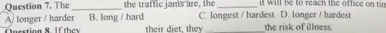 Question 7. The __ the traffic jams are , the __ it will be to reach the office on tim
A) longer/harder
B long / hard
C. longest/hardest D. longer/hardest
Question 8. If thev
their diet, they
__
the risk of illness.