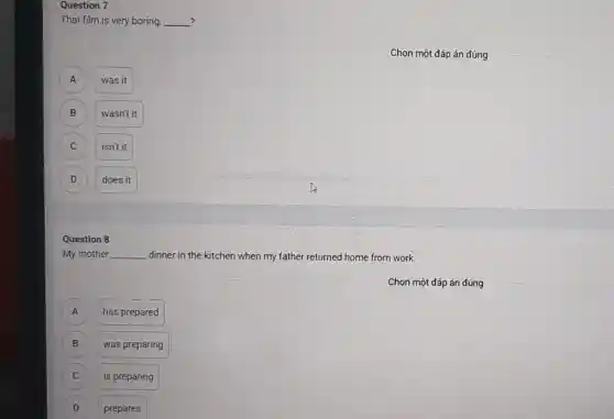 Question 7
That film is very boring, __ ?
Chọn một đáp án đúng
A A
was it
B B
wasn't it
C C
isn't it
D D
does it
Question 8
My mother __ dinner in the kitchen when my father returned home from work.
Chọn một đáp án đúng
A
has prepared
B B
was preparing
C C
is preparing
D D
prepares