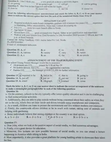 Question 8: Idon't think you __ a very good job without a university degree
A. are getting
B. are going to get
C. will get
D. will be getting
Question 9: Ben lives in San Francisco and works for Apple, __
A. does he
B. doesn't he
C. isn't he
D. doesn't it
Read the following advertisement announcement and mark the letter A, B, C.or D on your answer
sheet to indicate the correct option that best fits each of the numbered blanks from 10 to 15
SITUATION VACANT
- Required workablolic malefemale youngsters.graduate with minimum two years (10) __ experience
in Marketing, Office administration,Team lead, Content developing etC.
For (11) __ posts for a new branch office in Noida.
Age below 30 years.
Should have (12) __ good command over English Salary as per qualification and experience.
Walk in with your resume from 22nd November to 25th November 2020 between 11.00 a.m.and 5.00
p.m. at Hotel Nalanda.
Contact Mr. Abhay Upadhyay CEO, Aspire India Pvt.Ltd., Noida.
Ph.:09878345902
E-mail id: ceo@aspire india.com
Question 10. A. of
B. at
C. in
D. with
Question 11. A. various
B. variety
C. vary
D. varies
Question 12. A. a
B. an
C. the
D. no article
ANNOU INCEMENT OF THE TEAM BUILDING EVENT
The school Young Pioneer Manager would like to announce
All pioneers are (13) __ present by 5:30 on Dec 29.
No mobile devices. Just (14) __ the organization's uniform.
V Parents (15) __ the Manager at 0356.211439 for further information.
Question 13(A) required to be
B. had to be
C. due to
D. going to
Question 14: A. put off
B. put on
C. put out
D. put in
Question 15: A. email
B. telegraph
C. contact
D. relate
Mark the letter A,B, C, or D on your answer sheet to indicate the correct arrangement of the sentences
to make a meaningful paragraph/letter in each of the following questions
Question 16:
a. On the contrary , schools in the city typically offer lower-quality education and it can be challenging
to find extracurricular activities.
b. Additionally, they are able to play outside without being concerned about their safety as when they
are in the city where they are kept inside and driven towards using smartphones and computers.
C. As a result children can learn to protect the environment and live without modern conveniences.
d. Firstly, the countryside allows children to be in touch with nature taking care of animals and
helping with gardening.
e. Some individuals believe that raising children in the country is an ideal option.
A. a-b-c-de
B. e-d-c-b-a
d-b-c-a
D. c-d-b-c-a
Question 17:
a. Dear John, when we look at the positive aspect of social media we find numerous advantages.
b. Firstly, it is a great device for education.
C. Moreover, live lectures are now possible because of social media, so you can attend a lecture
happening in America while sitting in India.
d. Most importantly, it also provides a great platform for young budding artists to showcase their talent
for free.