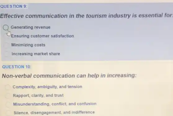 QUESTION 9:
Effective communication in the tourism industry is essential for
Generating revenue
Ensuring customer satisfaction
Minimizing costs
Increasing market share
QUESTION 10:
Non-verbal communication can help in increasing:
Complexity, ambiguity and tension
Rapport, clarity, and trust
Misunderstanding conflict, and confusion
Silence, disengagement and indifference