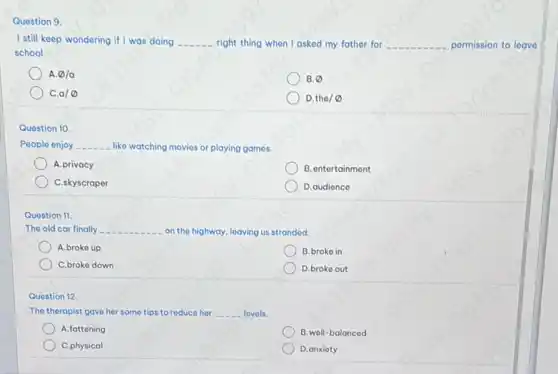 Question 9.
I still keep wondering if I was doing __ right thing when I asked my father for __ permission to loave
school.
A emptyset /a
B. varnothing 
a/varnothing 
D. tho/varnothing 
Question 10.
People enjoy __ like watching movies or playing games.
A.privacy
B. ontertainment
C.skyscraper
D.audience
Question 11.
The old car finally __ on the highway, leaving us strandod.
A.broko up
B.broko in
C.broke down
D.broke out
Quostion 12.
The therapist gave her some tips to reduce hor __ lovels.
A. fattening
B. well-balanced
C.physical
D.anxioty