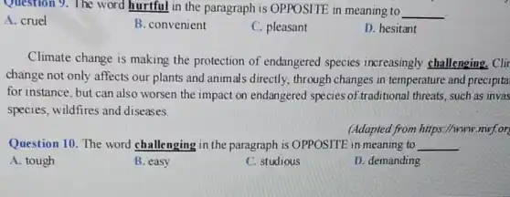 Question 9.The word hurtful in the paragraph is OPPOSITE in meaning to __
A. cruel
B. convenient
C. pleasant
D. hesitant
Climate change is making the protection of endangered species increasingly challenging. Clin
change not only affects our plants and animals directly.through changes in temperature and precipita
for instance, but can also worsen the impact on endangered species of.traditional threats such as invas
species, wildfires and diseases.
(Adapted from https ://www.mwf.or)
Question 10. The word challenging in the paragraph is OPPOSITE in meaning to __
A. tough
B. easy
C. studious
D. demanding