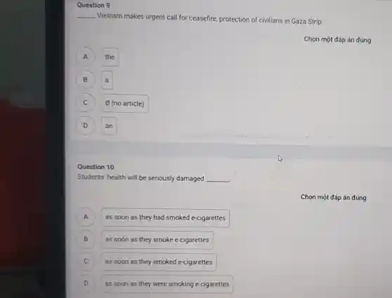 Question 9
__
Vietnam makes urgent call for ceasefire, protection of civilians in Gaza Strip.
Chọn một đáp án đúng
A
the
B
a
C
(no article)
D D
an
Question 10
Students' health will be seriously damaged __
as soon as they had smoked e-cigarettes A
B B
as soon as they smoke e-cigarettes
C )
as soon as they smoked e-cigarettes
D as soon as they were smoking e-cigarettes D
Chọn một đáp án đúng