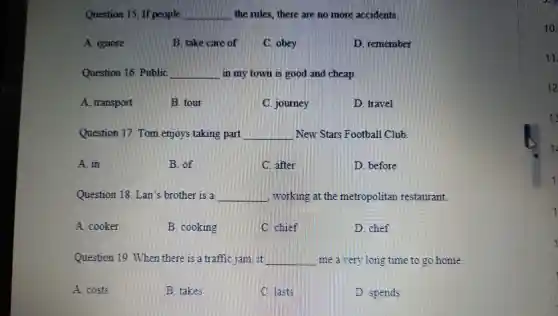 Question If poonin __ the rules.there are no more
A ignore
B. take care
C. obey
remember
Question 16 Public __ in my town is good nd cheap.
A transport
B. tour
journey
travel
Question 17. Tom enjoy s takin g part __ Stars Football Club.
A. in
B. of
C. after
before
Questi on 18. Lan s brother is a __ working at the metropolitan restaurant.
A cooker
B. cooking
C. chief
D. chef
Questio When there is all raffic	__ me a them long time to g o home.
A. costs
B. takes
spends