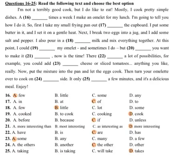 Questions 16-25: Read the following text and choose the best option
I'm not a terribly good cook, but I do like to eat!Mostly, I cook pretty simple
dishes. A (16) __ times a week I make an omelet for my lunch. I'm going to tell you
how I do it.So, first I take my small frying pan out (17) __ the cupboard. I put some
butter in it, and I set it on a gentle heat. Next, I break two eggs into a jug, and I add some
salt and pepper. I also pour in a (18) __ milk and mix everything together. At this
point, I could (19) __ my omelet - and sometimes I do - but (20) __ you want
to make it (21) __ , now is the time!There (22) __ a lot of possibilities . for
example, you could add (23) __ cheese or sliced tomatoes __ anything you like
really. Now, put the mixture into the pan and let the eggs cook. Then turn your omelette
over to cook on (24) __ side. It only (25) __ a few minutes, and it's a delicious
meal. Enjoy!
16. A. few
B. little
C. some
D. any
17. A. in
B. at
C. of
D. to
18. A. few
B. little
C. lot
D. some
19. A. cooked
B. to cook
C. cooking
D. cook
20. A. before
B. because
C. if
D. unless
21. A. more interesting than
B. most interesting
C. as interesting as
D. more interesting
22. A. have
B. is
C. are
D. has
23. A. some
B. any
C. many
D. a few
24. A. the others
B. another
C. the other
D. other
25. A.taking
B. is taking
C. will take
D. takes